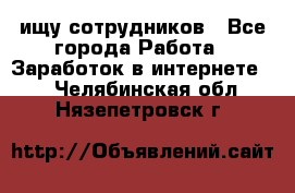 ищу сотрудников - Все города Работа » Заработок в интернете   . Челябинская обл.,Нязепетровск г.